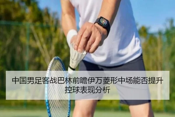 中国男足客战巴林前瞻伊万菱形中场能否提升控球表现分析