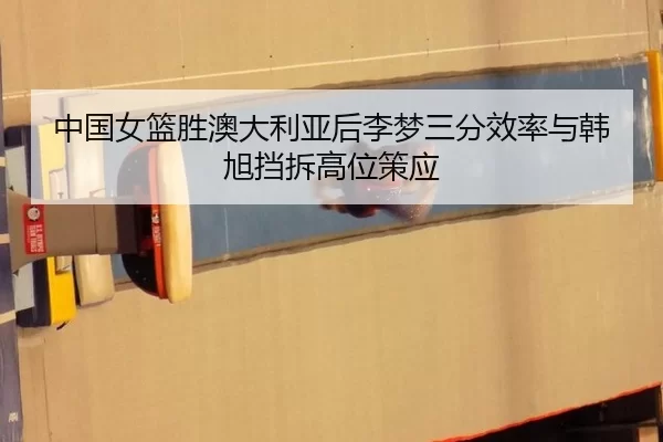中国女篮胜澳大利亚后李梦三分效率与韩旭挡拆高位策应